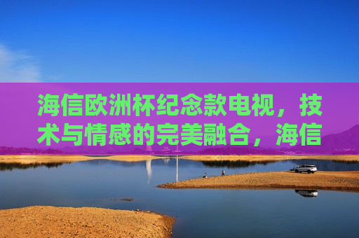 海信欧洲杯纪念款电视，技术与情感的完美融合，海信欧洲杯纪念款电视，技术与情感的交汇点，海信欧洲杯纪念款电视，技术与情感的交汇点