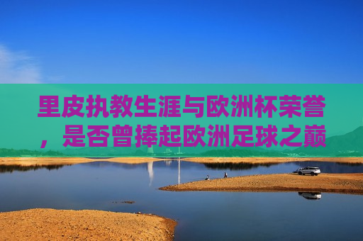 里皮执教生涯与欧洲杯荣誉，是否曾捧起欧洲足球之巅
