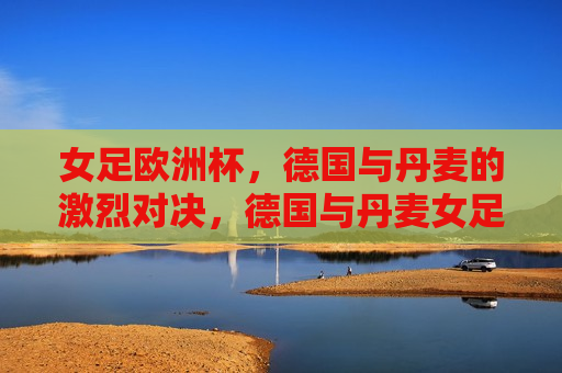 女足欧洲杯，德国与丹麦的激烈对决，德国与丹麦女足欧洲杯激战，展现激烈对决，德国与丹麦女足欧洲杯激战，展现激烈对决