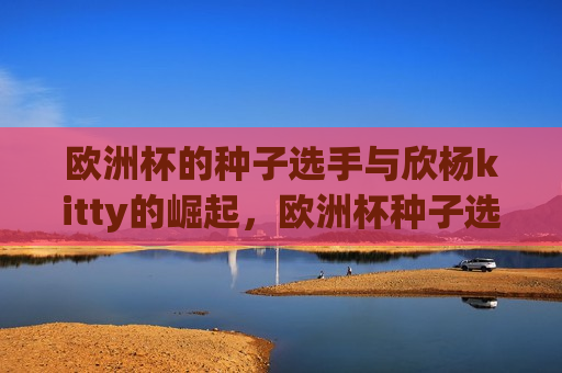 欧洲杯的种子选手与欣杨kitty的崛起，欧洲杯种子选手与黑马欣杨kitty的较量  第1张