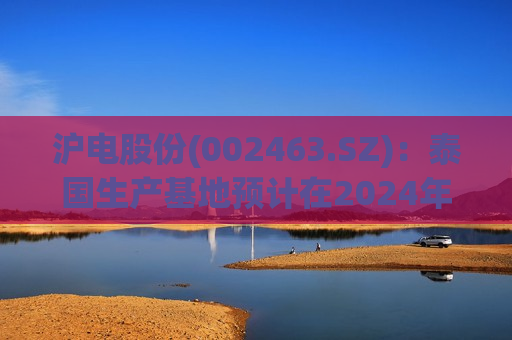 沪电股份(002463.SZ)：泰国生产基地预计在2024年Q4投产  第1张