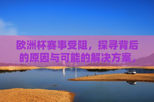 欧洲杯赛事受阻，探寻背后的原因与可能的解决方案，探寻欧洲杯赛事受阻背后的原因及解决方案，探寻欧洲杯赛事受阻背后的原因与解决方案