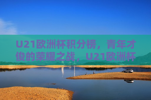 U21欧洲杯积分榜，青年才俊的荣耀之战，U21欧洲杯积分榜，青年足球的荣耀之战，U21欧洲杯积分榜，青年足球的荣耀之战