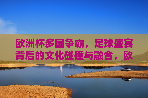 欧洲杯多国争霸，足球盛宴背后的文化碰撞与融合，欧洲杯足球盛宴，多国争霸背后的文化碰撞与融合，欧洲杯足球盛宴，多国争霸背后的文化碰撞与融合  第1张