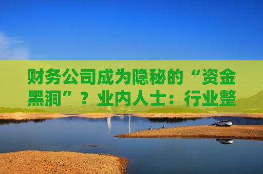 财务公司成为隐秘的“资金黑洞”？业内人士：行业整体遵照监管要求健康发展