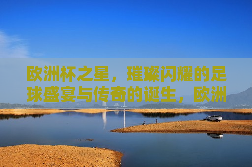 欧洲杯之星，璀璨闪耀的足球盛宴与传奇的诞生，欧洲杯之星，传奇的诞生与足球盛宴，欧洲杯之星，足球盛宴与传奇的诞生