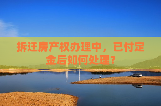 拆迁房产权办理中，已付定金后如何处理？  第1张