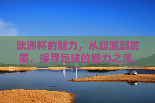 欧洲杯的魅力，从起源到发展，探寻足球的魅力之源，探寻欧洲杯足球赛事的魅力之源，欧洲杯足球赛事的魅力之源，从起源到发展的探寻  第1张