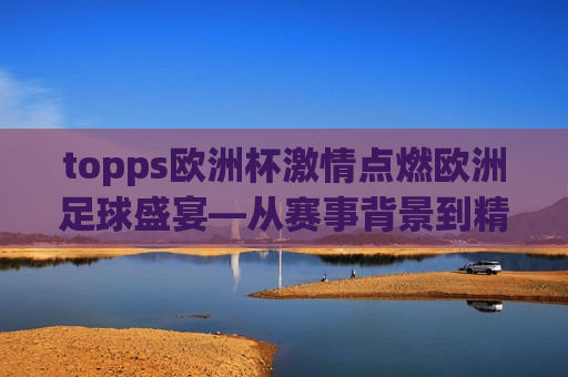 topps欧洲杯 *** 点燃欧洲足球盛宴—从赛事背景到精彩瞬间的全面解析，欧洲杯盛宴，Topps带你解析赛事背景与精彩瞬间，Topps解析，欧洲杯盛宴背后的赛事背景与精彩瞬间