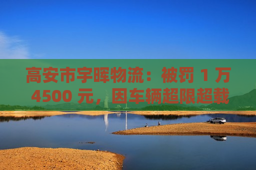 高安市宇晖物流：被罚 1 万 4500 元，因车辆超限超载