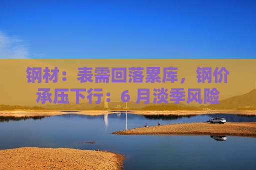 钢材：表需回落累库，钢价承压下行：6 月淡季风险  第1张