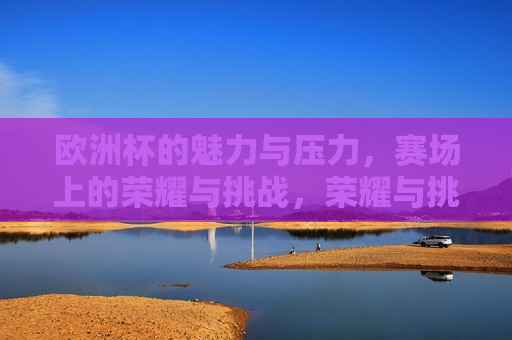 欧洲杯的魅力与压力，赛场上的荣耀与挑战，荣耀与挑战并存，荣耀与挑战的赛场