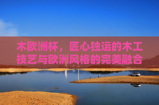 木欧洲杯，匠心独运的木工技艺与欧洲风格的完美融合，匠心欧洲杯，木工技艺与欧洲风格的完美融合，匠心欧洲杯，木工技艺与欧洲风格的绝美融合