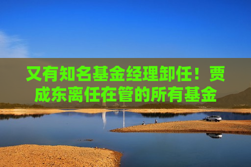 又有知名基金经理卸任！贾成东离任在管的所有基金  第1张