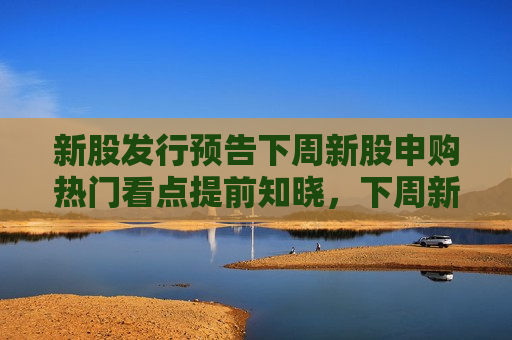新股发行预告下周新股申购热门看点提前知晓，下周新股申购热门看点提前知晓，下周新股申购热门看点提前揭秘  第1张