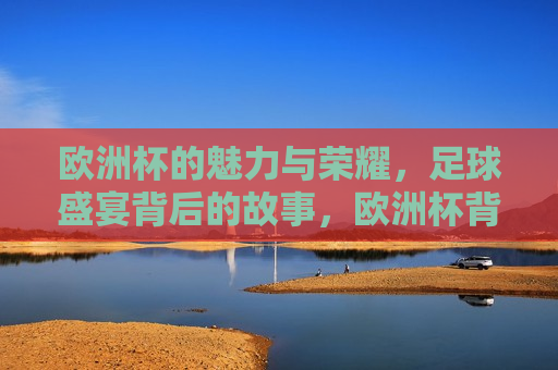 欧洲杯的魅力与荣耀，足球盛宴背后的故事，欧洲杯背后的魅力与荣耀，足球盛宴的故事，欧洲杯背后的魅力与荣耀，足球盛宴的故事