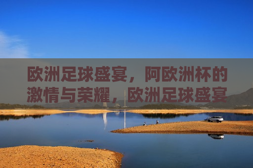 欧洲足球盛宴，阿欧洲杯的 *** 与荣耀，欧洲足球盛宴，阿欧洲杯的 *** 绽放与荣耀时刻，欧洲足球盛宴，阿欧洲杯 *** 绽放与荣耀时刻