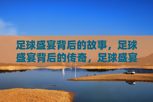 足球盛宴背后的故事，足球盛宴背后的传奇，足球盛宴背后的传奇与挑战