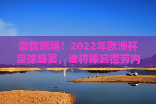  *** 燃烧！2022年欧洲杯足球盛宴，谁将捧起德劳内杯？，2022年欧洲杯足球盛宴，谁将捧起德劳内杯， *** 燃烧！， *** 燃烧！2022年欧洲杯足球盛宴，德劳内杯花落谁家？