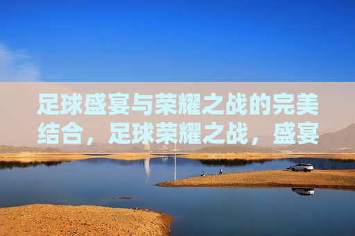 足球盛宴与荣耀之战的完美结合，足球荣耀之战，盛宴与荣耀的完美融合，足球盛宴与荣耀之战，完美融合的魅力