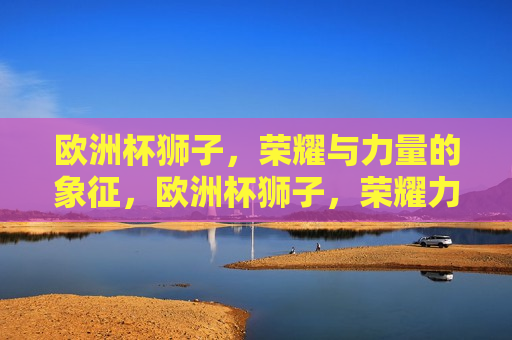 欧洲杯狮子，荣耀与力量的象征，欧洲杯狮子，荣耀力量的象征，欧洲杯狮子，荣耀力量的永恒象征  第1张