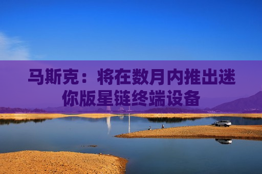 马斯克：将在数月内推出迷你版星链终端设备