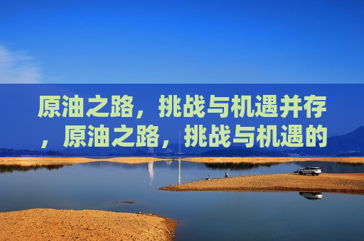 原油之路，挑战与机遇并存，原油之路，挑战与机遇的交织，原油之路，挑战与机遇的交织与探索