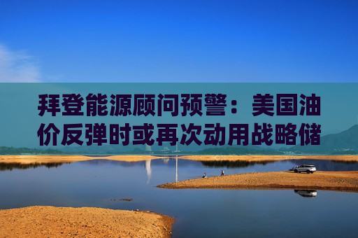 拜登能源顾问预警：美国油价反弹时或再次动用战略储备  第1张