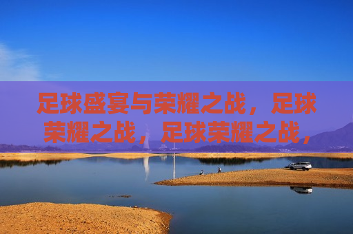 足球盛宴与荣耀之战，足球荣耀之战，足球荣耀之战，盛宴与荣耀的碰撞
