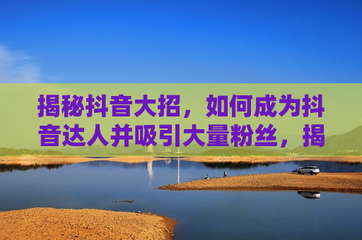 揭秘抖音大招，如何成为抖音达人并吸引大量粉丝，揭秘抖音达人秘诀，成为网红吸引大量粉丝，揭秘抖音达人秘诀，如何快速成为网红吸引大量粉丝