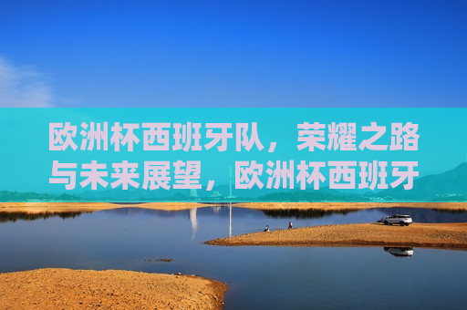 欧洲杯西班牙队，荣耀之路与未来展望，欧洲杯西班牙队，荣耀之路与未来挑战，欧洲杯西班牙队，荣耀之路与未来挑战