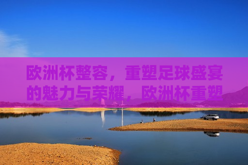 欧洲杯整容，重塑足球盛宴的魅力与荣耀，欧洲杯重塑魅力，足球盛宴的荣耀整容