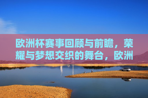 欧洲杯赛事回顾与前瞻，荣耀与梦想交织的舞台，欧洲杯赛事回顾与前瞻，荣耀与梦想的交汇点，欧洲杯赛事，荣耀与梦想的交织与前瞻