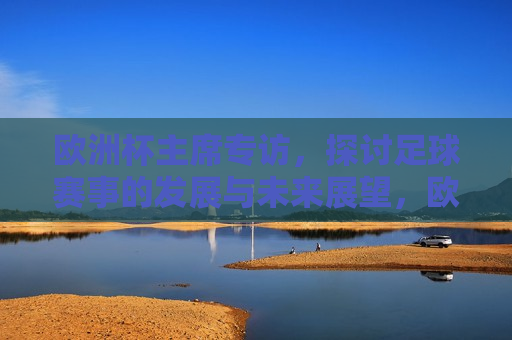 欧洲杯主席专访，探讨足球赛事的发展与未来展望，欧洲杯主席专访，展望足球赛事的未来  第1张