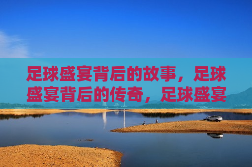 足球盛宴背后的故事，足球盛宴背后的传奇，足球盛宴背后的传奇与挑战
