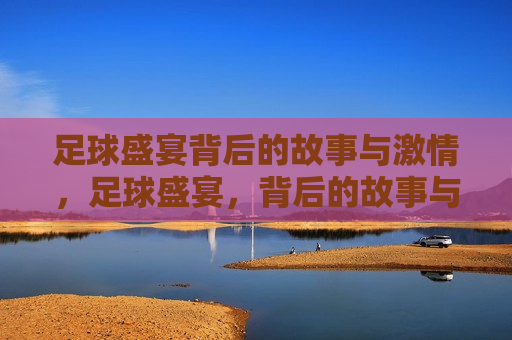 足球盛宴背后的故事与 *** ，足球盛宴，背后的故事与 *** 燃烧，足球盛宴， *** 燃烧的背后故事