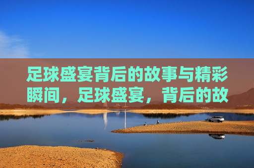 足球盛宴背后的故事与精彩瞬间，足球盛宴，背后的故事与精彩瞬间揭秘，足球盛宴，精彩瞬间与背后故事的揭秘  第1张