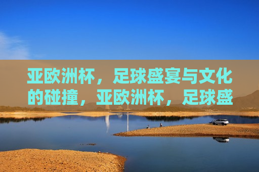 亚欧洲杯，足球盛宴与文化的碰撞，亚欧洲杯，足球盛宴与文化交融的狂欢，亚欧洲杯，足球盛宴与文化交融的狂欢  第1张