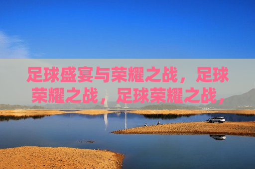 足球盛宴与荣耀之战，足球荣耀之战，足球荣耀之战，盛宴与荣耀的碰撞