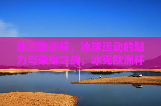 冰克欧洲杯，冰球运动的魅力与荣耀之战，冰克欧洲杯，冰球运动的荣耀之战，冰克欧洲杯，冰球运动的魅力与荣耀之战