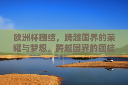 欧洲杯团结，跨越国界的荣耀与梦想，跨越国界的团结与荣耀，跨越国界的团结与荣耀，欧洲杯的荣耀与梦想
