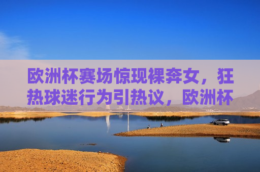 欧洲杯赛场惊现裸奔女，狂热球迷行为引热议，欧洲杯赛场惊现裸奔狂热女，球迷行为引发热议，欧洲杯赛场惊现裸奔狂热女，球迷行为引发热议