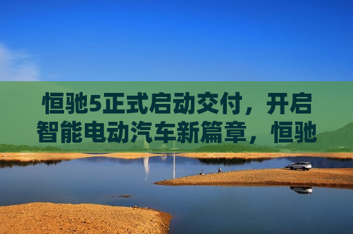 恒驰5正式启动交付，开启智能电动汽车新篇章，恒驰5交付启动，智能电动汽车新纪元开启，恒驰5交付启动，智能电动汽车新纪元正式开启