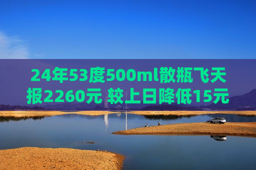 24年53度500ml散瓶飞天报2260元 较上日降低15元
