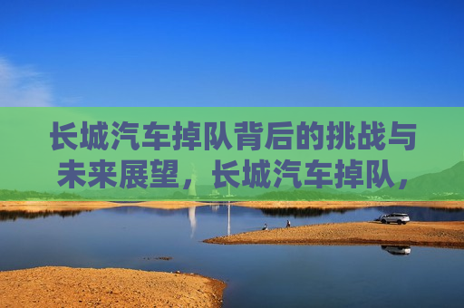 长城汽车掉队背后的挑战与未来展望，长城汽车掉队，挑战与未来之路，长城汽车掉队背后的挑战，未来之路如何前行  第1张