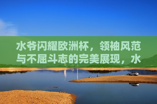 水爷闪耀欧洲杯，领袖风范与不屈斗志的完美展现，水爷展现领袖风范与不屈斗志，闪耀欧洲杯，水爷闪耀欧洲杯，领袖风范与不屈斗志