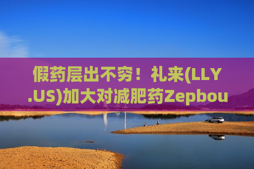 假药层出不穷！礼来(L *** .US)加大对减肥药Zepbound仿冒药和复方制剂打击力度