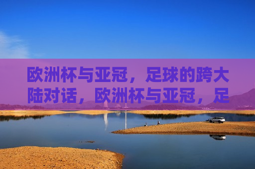 欧洲杯与亚冠，足球的跨大陆对话，欧洲杯与亚冠，足球的跨大陆巅峰对决，欧洲杯与亚冠，跨大陆的足球巅峰对话
