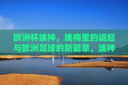 欧洲杯埃神，埃梅里的崛起与欧洲足球的新篇章，埃神崛起，埃梅里引领欧洲足球新篇章，埃梅里崛起，引领欧洲足球新篇章