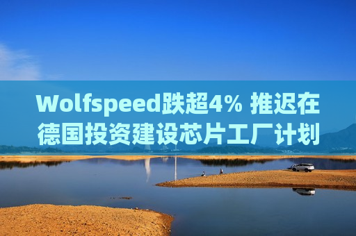 Wolfspeed跌超4% 推迟在德国投资建设芯片工厂计划